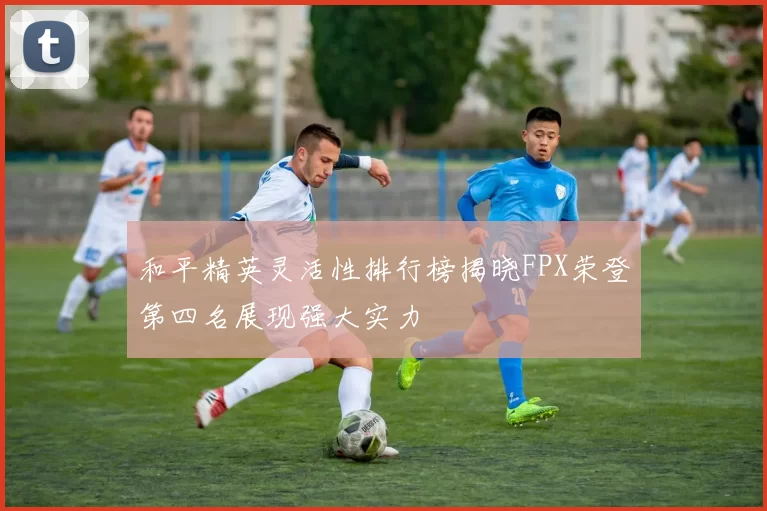 和平精英灵活性排行榜揭晓FPX荣登第四名展现强大实力