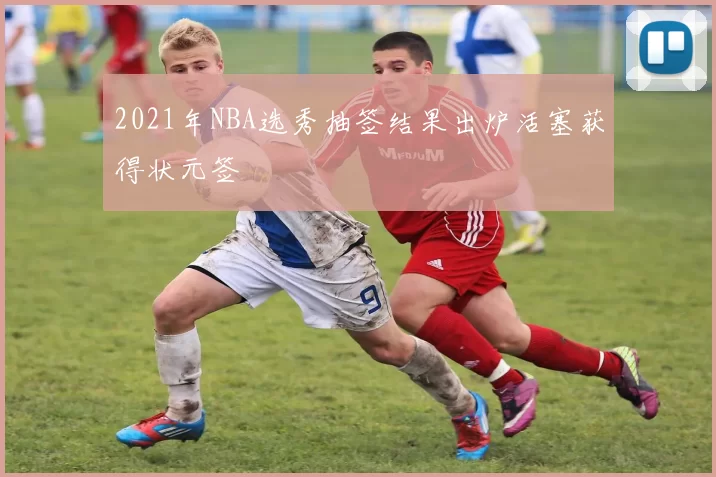 2021年NBA选秀抽签结果出炉活塞获得状元签