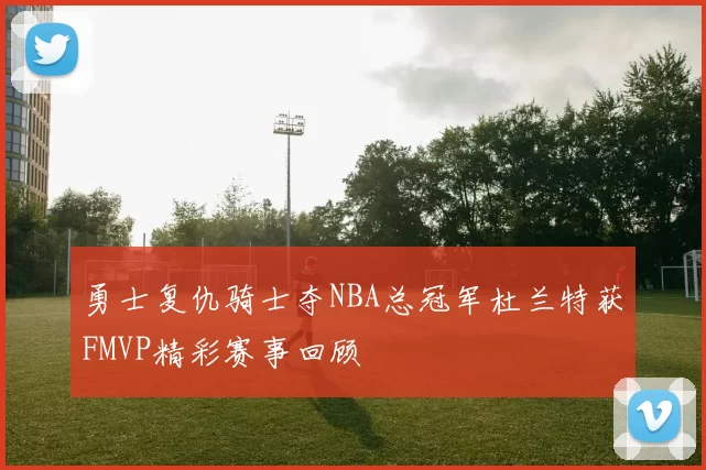 勇士复仇骑士夺NBA总冠军杜兰特获FMVP精彩赛事回顾