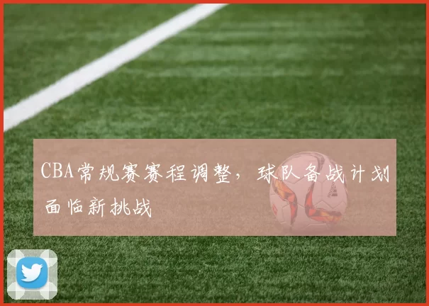 CBA常规赛赛程调整,球队备战计划面临新挑战