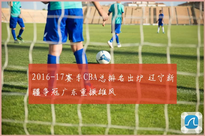 2016-17赛季CBA总排名出炉 辽宁新疆争冠广东重振雄风