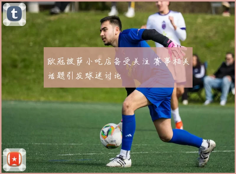 欧冠披萨小吃店备受关注 赛事相关话题引发球迷讨论