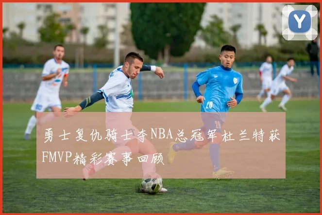 勇士复仇骑士夺NBA总冠军杜兰特获FMVP精彩赛事回顾
