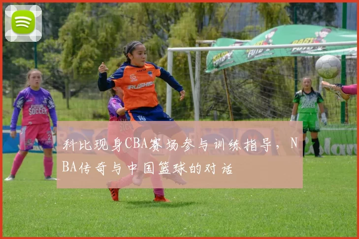 科比现身CBA赛场参与训练指导,NBA传奇与中国篮球的对话