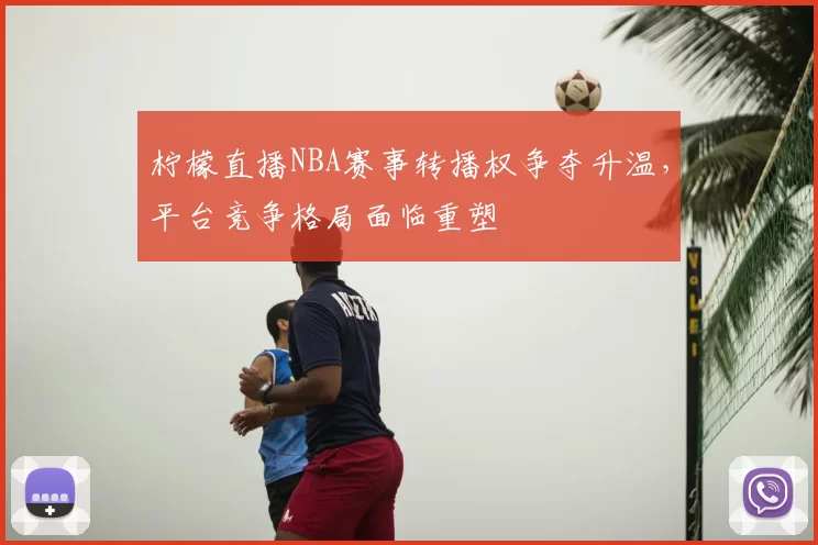 柠檬直播NBA赛事转播权争夺升温，平台竞争格局面临重塑