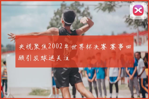 央视聚焦2002年世界杯决赛 赛事回顾引发球迷关注
