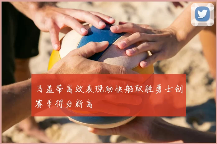 马盖蒂高效表现助快船取胜勇士创赛季得分新高