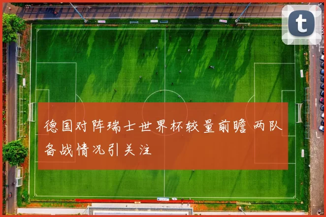 德国对阵瑞士世界杯较量前瞻 两队备战情况引关注