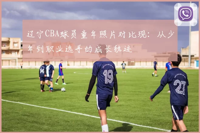 辽宁CBA球员童年照片对比现：从少年到职业选手的成长轨迹