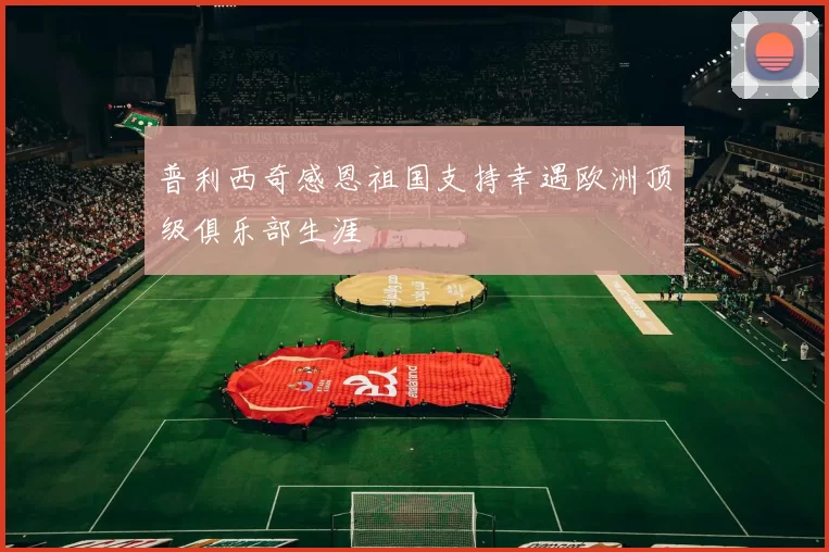 普利西奇感恩祖国支持幸遇欧洲顶级俱乐部生涯