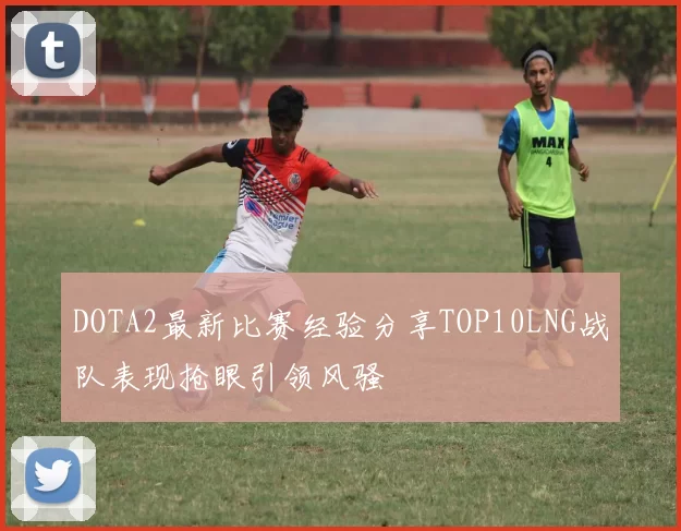 DOTA2最新比赛经验分享TOP10LNG战队表现抢眼引领风骚