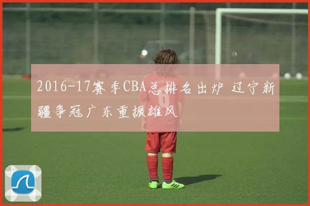 2016-17赛季CBA总排名出炉 辽宁新疆争冠广东重振雄风