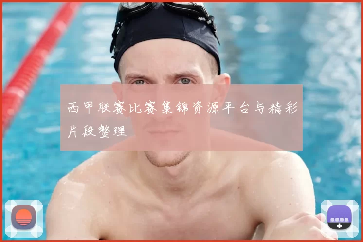 西甲联赛比赛集锦资源平台与精彩片段整理