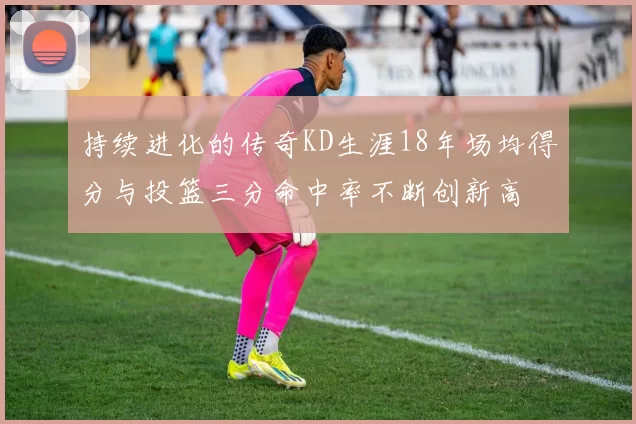 持续进化的传奇KD生涯18年场均得分与投篮三分命中率不断创新高