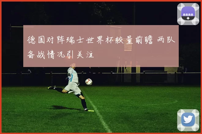 德国对阵瑞士世界杯较量前瞻 两队备战情况引关注