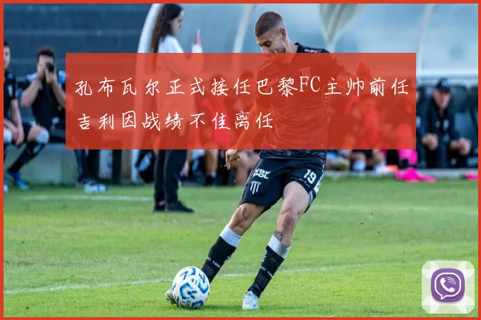 孔布瓦尔正式接任巴黎FC主帅前任吉利因战绩不佳离任