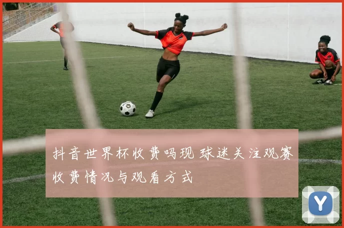 抖音世界杯收费吗现 球迷关注观赛收费情况与观看方式
