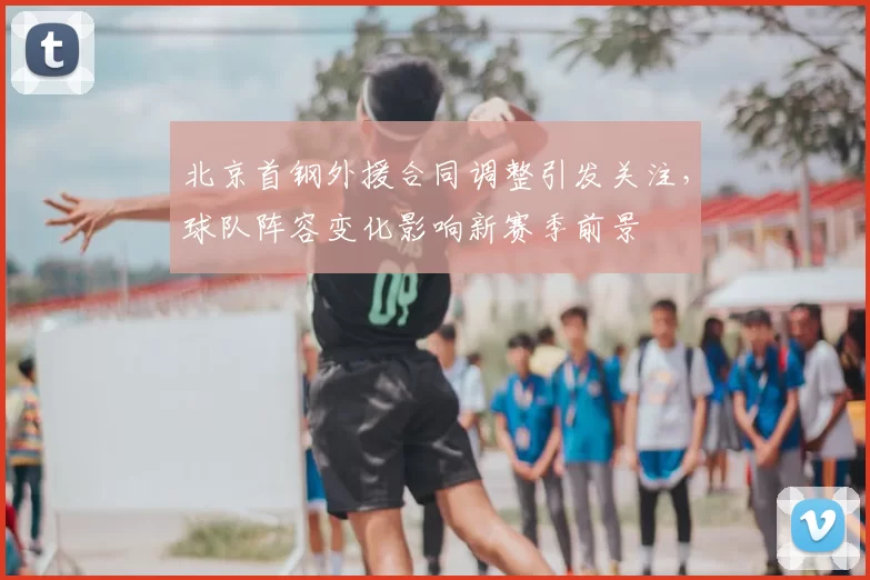 北京首钢外援合同调整引发关注,球队阵容变化影响新赛季前景