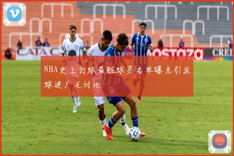 NBA史上打球最脏球员名单曝光引发球迷广泛讨论