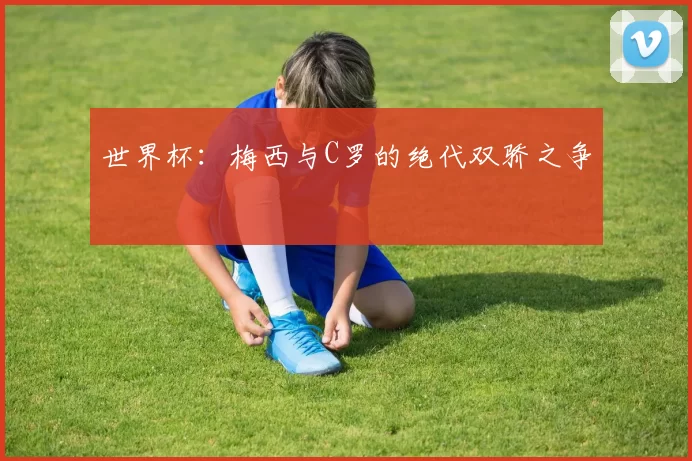 世界杯:梅西与C罗的绝代双骄之争
