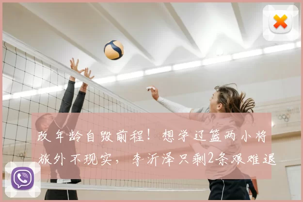 改年龄自毁前程!想学辽篮两小将旅外不现实,李沂泽只剩2条艰难退路
